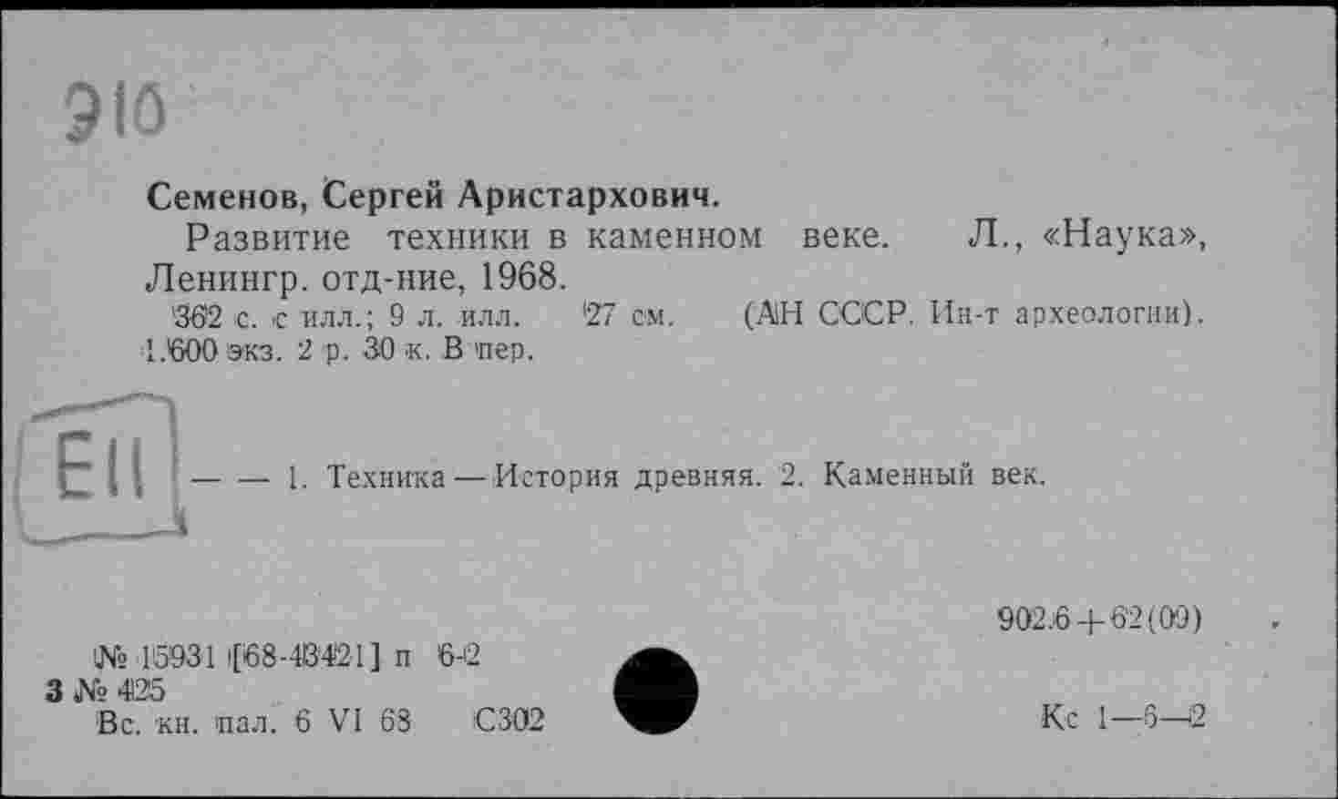 ﻿ЭЮ
Семенов, Сергей Аристархович.
Развитие техники в каменном веке. Л., «Наука», Ленингр. отд-ние, 1968.
362 с. € илл.; 9 л. илл. 27 см. (АН СССР. Ин-т археологии). 1.600 экз. 2 р. 30 к. В 'пер.
— 1. Техника—История древняя. 2.
Каменный век.
№ 15031 |[68-4В'421] п 3№425
Вс. кн. пал. 6 VI 68
6-12
С 302
902.6 + 62(09)
Кс 1—6—2